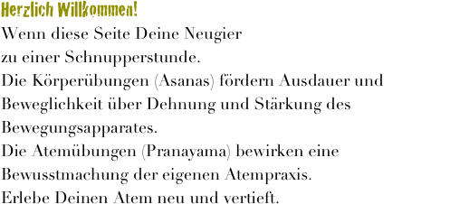 
Herzlich Willkommen!
Wenn diese Seite Deine Neugier geweckt hat, melde Dich an zu einer Schnupperstunde.
Die Körperübungen (Asanas) fördern Ausdauer und Beweglichkeit über Dehnung und Stärkung des Bewegungsapparates.
Die Atemübungen (Pranayama) bewirken eine Bewusstmachung der eigenen Atempraxis. 
Erlebe Deinen Atem neu und vertieft.

